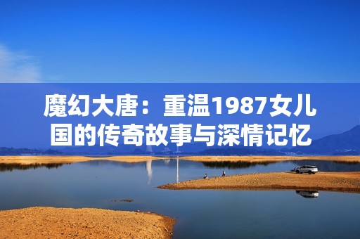 魔幻大唐：重温1987女儿国的传奇故事与深情记忆