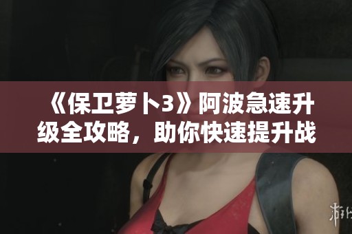《保卫萝卜3》阿波急速升级全攻略，助你快速提升战力！