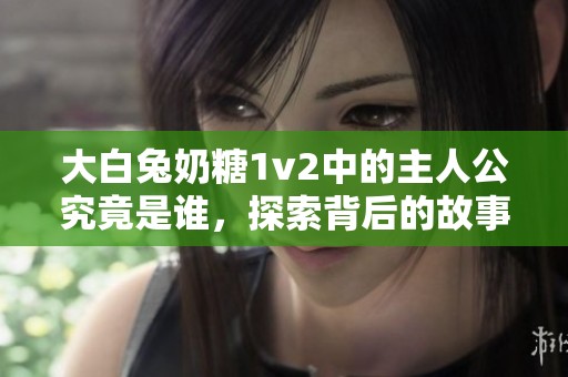 大白兔奶糖1v2中的主人公究竟是谁，探索背后的故事与秘密