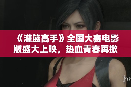 《灌篮高手》全国大赛电影版盛大上映，热血青春再掀波澜