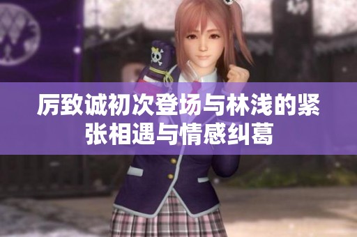 厉致诚初次登场与林浅的紧张相遇与情感纠葛