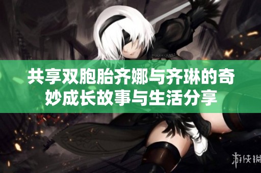 共享双胞胎齐娜与齐琳的奇妙成长故事与生活分享