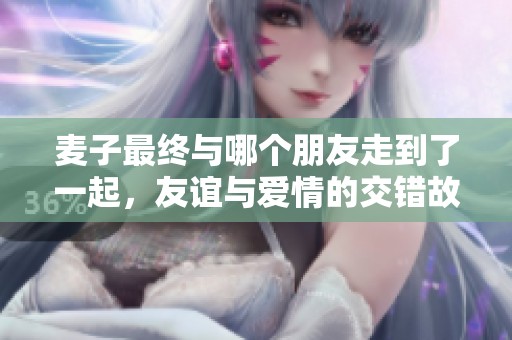 麦子最终与哪个朋友走到了一起，友谊与爱情的交错故事
