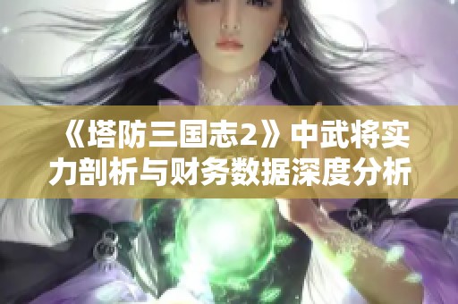 《塔防三国志2》中武将实力剖析与财务数据深度分析探秘