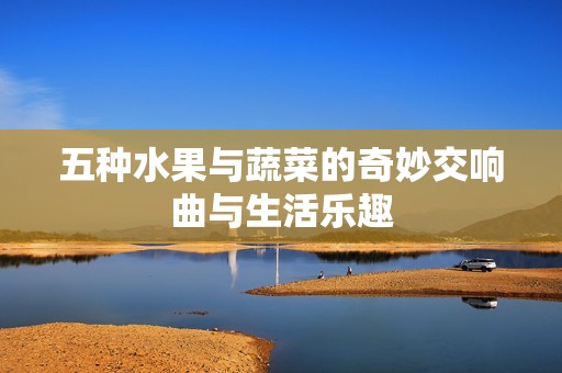 五种水果与蔬菜的奇妙交响曲与生活乐趣