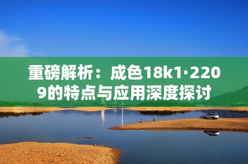 重磅解析：成色18k1·2209的特点与应用深度探讨