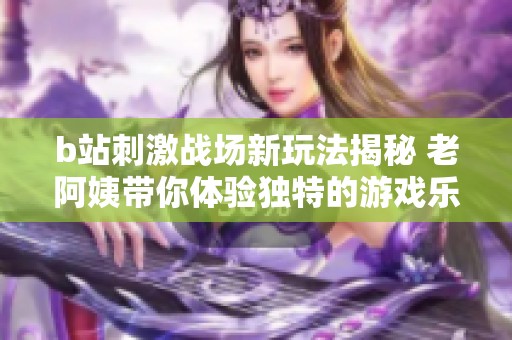 b站刺激战场新玩法揭秘 老阿姨带你体验独特的游戏乐趣