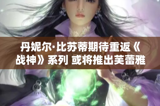 丹妮尔·比苏蒂期待重返《战神》系列 或将推出芙蕾雅独立衍生作品 丹妮尔·比苏蒂期待重返《战神》系列 或将推出芙蕾雅独立衍生作品