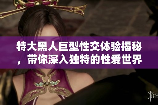 特大黑人巨型性交体验揭秘，带你深入独特的性爱世界