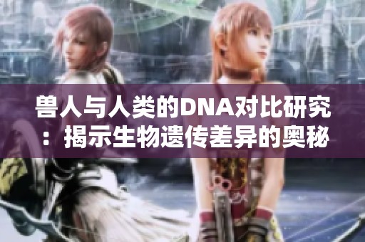 兽人与人类的DNA对比研究：揭示生物遗传差异的奥秘
