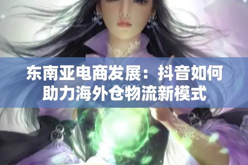 东南亚电商发展:抖音如何助力海外仓物流新模式 东南亚电商发展:抖音如何助力海外仓物流新模式