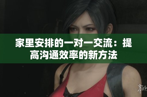 家里安排的一对一交流：提高沟通效率的新方法