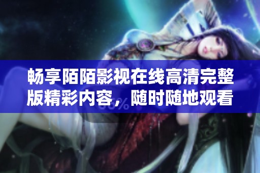 畅享陌陌影视在线高清完整版精彩内容，随时随地观看无阻碍