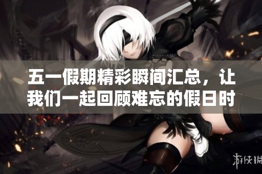 五一假期精彩瞬间汇总，让我们一起回顾难忘的假日时光