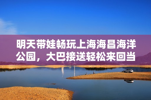 明天带娃畅玩上海海昌海洋公园，大巴接送轻松来回当天游