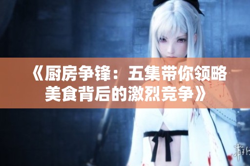 《厨房争锋：五集带你领略美食背后的激烈竞争》