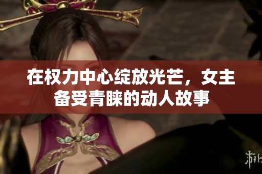 在权力中心绽放光芒，女主备受青睐的动人故事