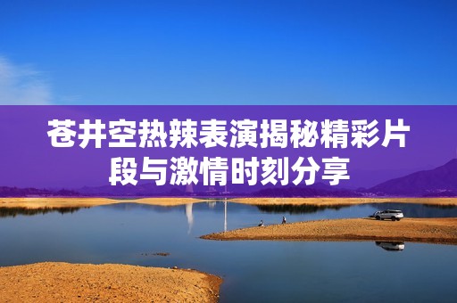 苍井空热辣表演揭秘精彩片段与激情时刻分享