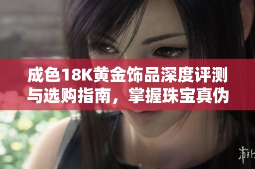 成色18K黄金饰品深度评测与选购指南，掌握珠宝真伪辨识技巧
