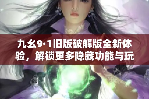 九幺9·1旧版破解版全新体验，解锁更多隐藏功能与玩法秘籍