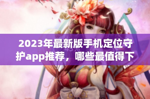 2023年最新版手机定位守护app推荐,哪些最值得下载使用 2023年最新版手机定位守护app推荐,哪些最值得下载使用