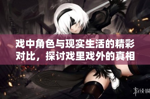 戏中角色与现实生活的精彩对比，探讨戏里戏外的真相与情感