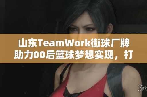 山东TeamWork街球厂牌助力00后篮球梦想实现,打造品牌文化新篇章 山东TeamWork街球厂牌助力00后篮球梦想实现,打造品牌文化新篇章