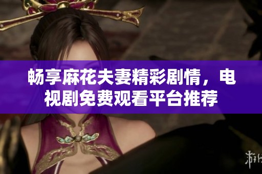 畅享麻花夫妻精彩剧情，电视剧免费观看平台推荐
