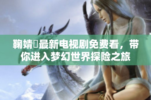 鞠婧祎最新电视剧免费看，带你进入梦幻世界探险之旅