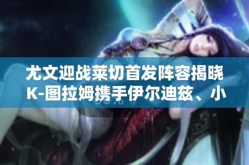 尤文迎战莱切首发阵容揭晓 K-图拉姆携手伊尔迪兹、小维阿出战 尤文迎战莱切首发阵容揭晓 K-图拉姆携手伊尔迪兹、小维阿出战