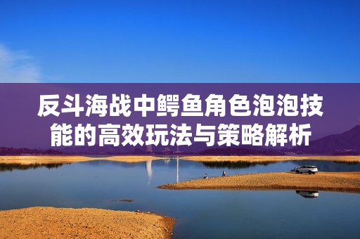 反斗海战中鳄鱼角色泡泡技能的高效玩法与策略解析 反斗海战中鳄鱼角色泡泡技能的高效玩法与策略解析