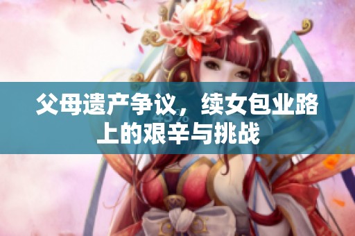 父母遗产争议，续女包业路上的艰辛与挑战