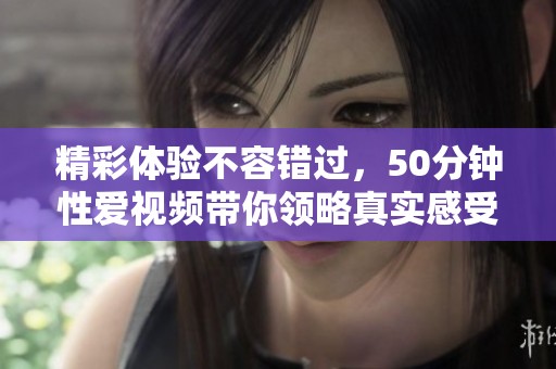 精彩体验不容错过，50分钟性爱视频带你领略真实感受