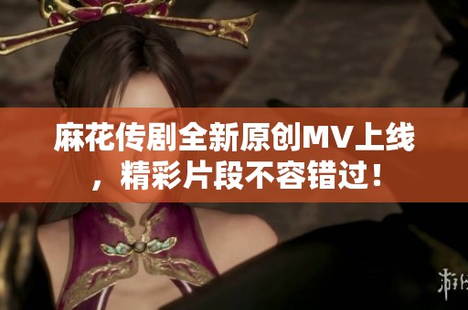 麻花传剧全新原创MV上线，精彩片段不容错过！