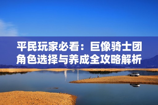 平民玩家必看:巨像骑士团角色选择与养成全攻略解析 平民玩家必看:巨像骑士团角色选择与养成全攻略解析