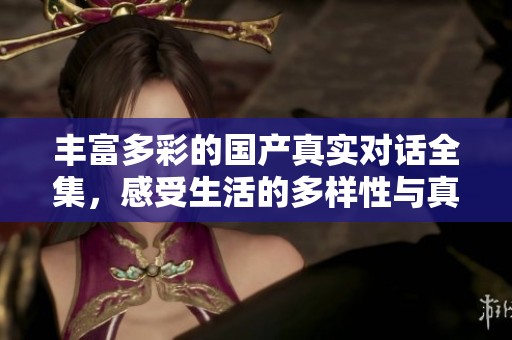 丰富多彩的国产真实对话全集，感受生活的多样性与真实情感