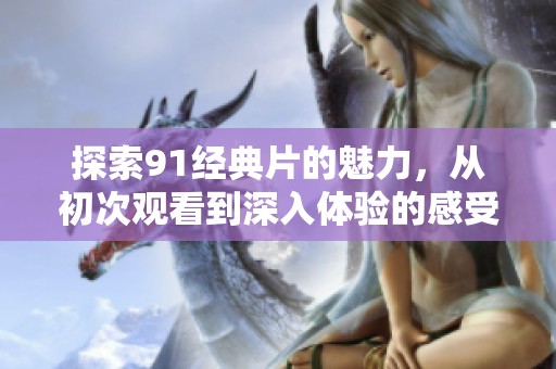 探索91经典片的魅力，从初次观看到深入体验的感受分享