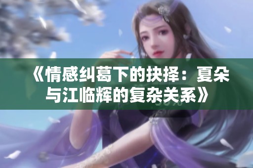 《情感纠葛下的抉择：夏朵与江临辉的复杂关系》
