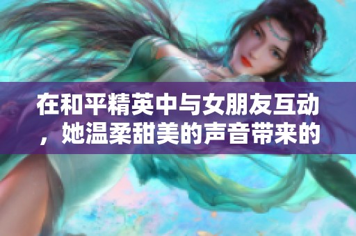 在和平精英中与女朋友互动，她温柔甜美的声音带来的独特感受
