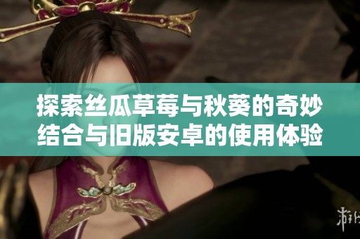 探索丝瓜草莓与秋葵的奇妙结合与旧版安卓的使用体验