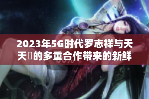 2023年5G时代罗志祥与天天奭的多重合作带来的新鲜体验