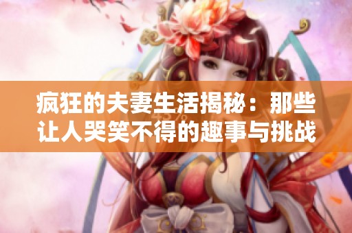 疯狂的夫妻生活揭秘：那些让人哭笑不得的趣事与挑战