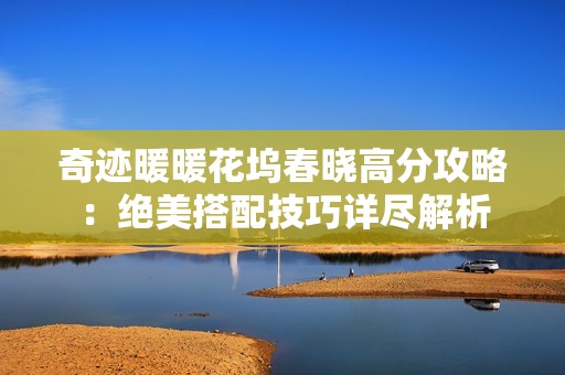 奇迹暖暖花坞春晓高分攻略:绝美搭配技巧详尽解析 奇迹暖暖花坞春晓高分攻略:绝美搭配技巧详尽解析