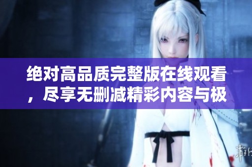 绝对高品质完整版在线观看，尽享无删减精彩内容与极致体验