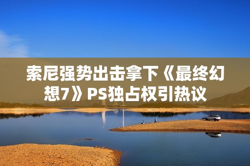 索尼强势出击拿下《最终幻想7》PS独占权引热议