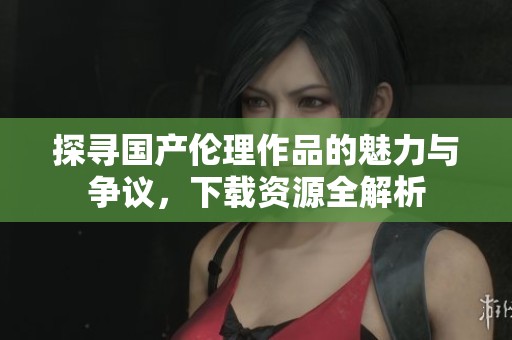 探寻国产伦理作品的魅力与争议，下载资源全解析
