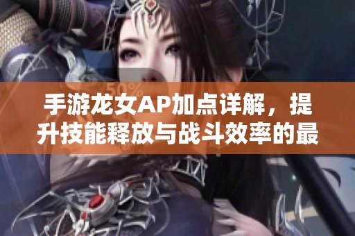 手游龙女AP加点详解，提升技能释放与战斗效率的最佳攻略