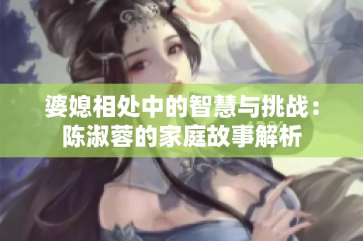 婆媳相处中的智慧与挑战：陈淑蓉的家庭故事解析