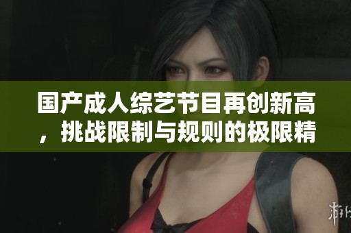 国产成人综艺节目再创新高，挑战限制与规则的极限精彩