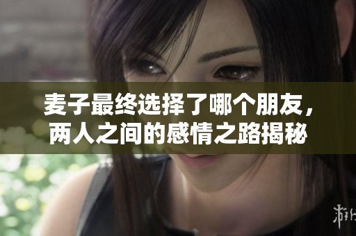 麦子最终选择了哪个朋友，两人之间的感情之路揭秘